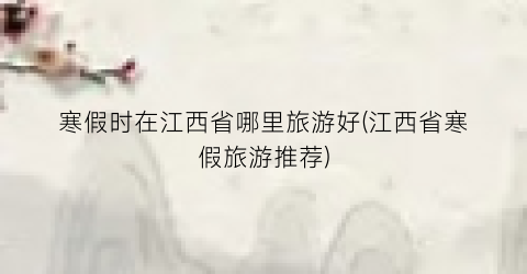 寒假时在江西省哪里旅游好(江西省寒假旅游推荐)