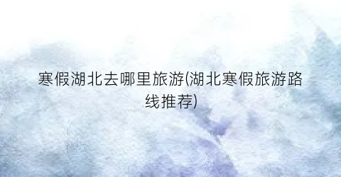 寒假湖北去哪里旅游(湖北寒假旅游路线推荐)