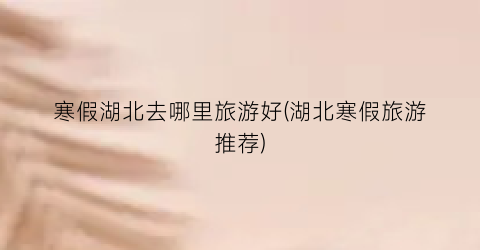 寒假湖北去哪里旅游好(湖北寒假旅游推荐)