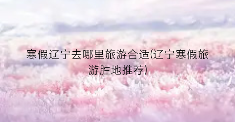 寒假辽宁去哪里旅游合适(辽宁寒假旅游胜地推荐)