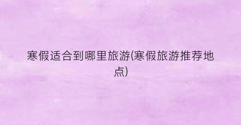 寒假适合到哪里旅游(寒假旅游推荐地点)