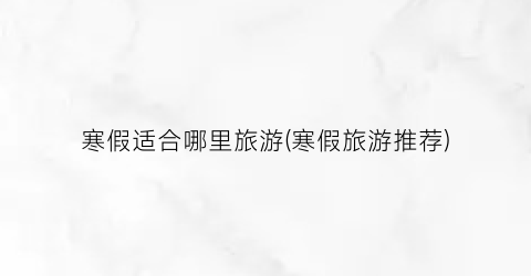 寒假适合哪里旅游(寒假旅游推荐)