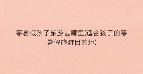 寒暑假孩子旅游去哪里(适合孩子的寒暑假旅游目的地)