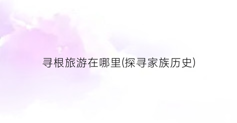 寻根旅游在哪里(探寻家族历史)