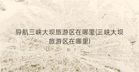 导航三峡大坝旅游区在哪里(三峡大坝旅游区在哪里)