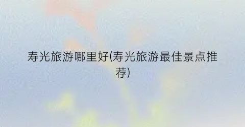 寿光旅游哪里好(寿光旅游最佳景点推荐)
