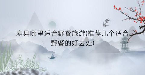 寿县哪里适合野餐旅游(推荐几个适合野餐的好去处)