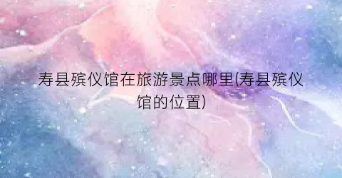 寿县殡仪馆在旅游景点哪里(寿县殡仪馆的位置)