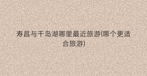 寿昌与千岛湖哪里最近旅游(哪个更适合旅游)