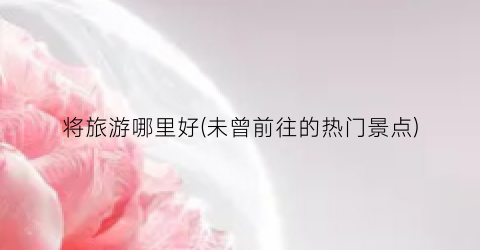 将旅游哪里好(未曾前往的热门景点)