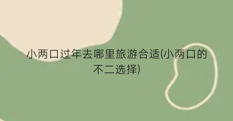 小两口过年去哪里旅游合适(小两口的不二选择)