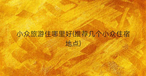 小众旅游住哪里好(推荐几个小众住宿地点)