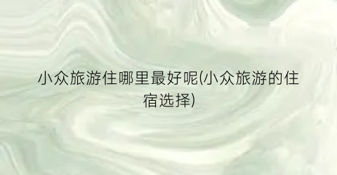 小众旅游住哪里最好呢(小众旅游的住宿选择)