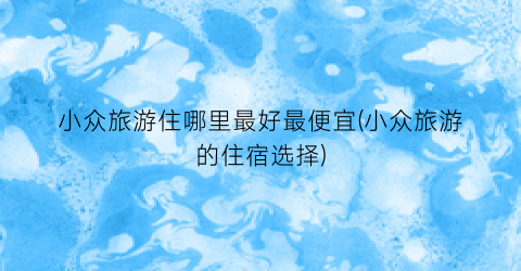 小众旅游住哪里最好最便宜(小众旅游的住宿选择)