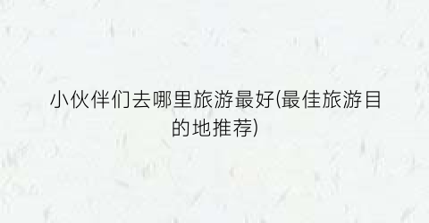 小伙伴们去哪里旅游最好(最佳旅游目的地推荐)