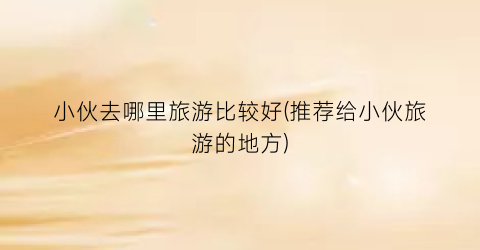 小伙去哪里旅游比较好(推荐给小伙旅游的地方)