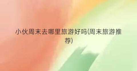 小伙周末去哪里旅游好吗(周末旅游推荐)
