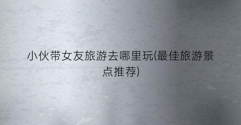 小伙带女友旅游去哪里玩(最佳旅游景点推荐)