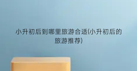 小升初后到哪里旅游合适(小升初后的旅游推荐)