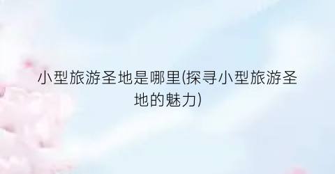 小型旅游圣地是哪里(探寻小型旅游圣地的魅力)
