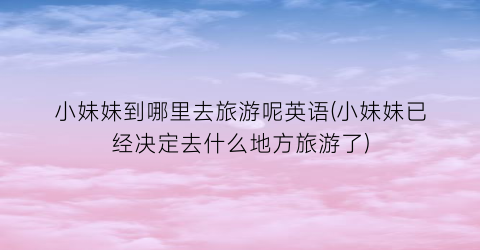 小妹妹到哪里去旅游呢英语(小妹妹已经决定去什么地方旅游了)