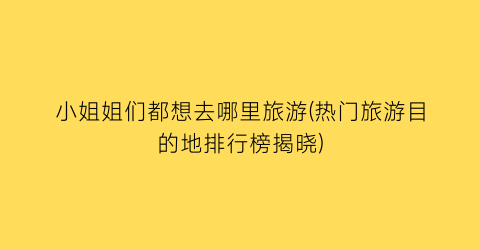 小姐姐们都想去哪里旅游(热门旅游目的地排行榜揭晓)