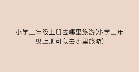 小学三年级上册去哪里旅游(小学三年级上册可以去哪里旅游)