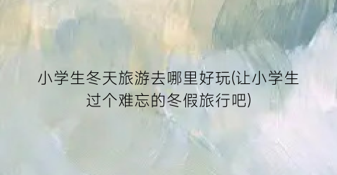 小学生冬天旅游去哪里好玩(让小学生过个难忘的冬假旅行吧)