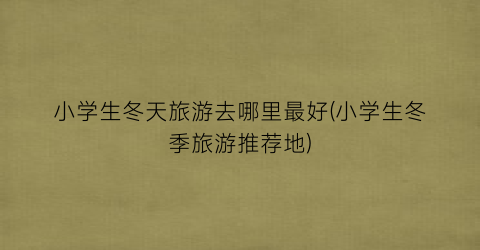 小学生冬天旅游去哪里最好(小学生冬季旅游推荐地)