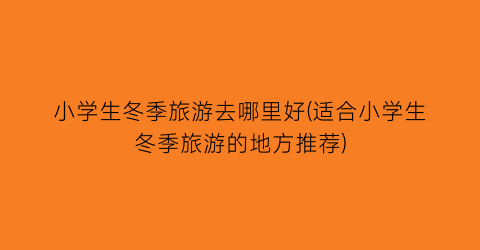 小学生冬季旅游去哪里好(适合小学生冬季旅游的地方推荐)