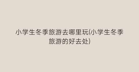 小学生冬季旅游去哪里玩(小学生冬季旅游的好去处)