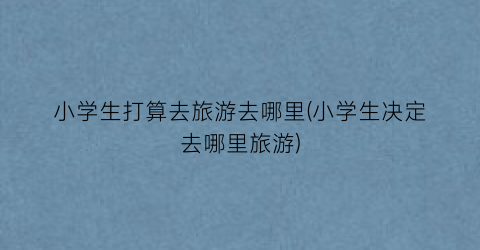 小学生打算去旅游去哪里(小学生决定去哪里旅游)