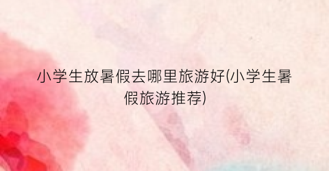 小学生放暑假去哪里旅游好(小学生暑假旅游推荐)