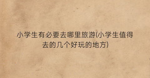 小学生有必要去哪里旅游(小学生值得去的几个好玩的地方)