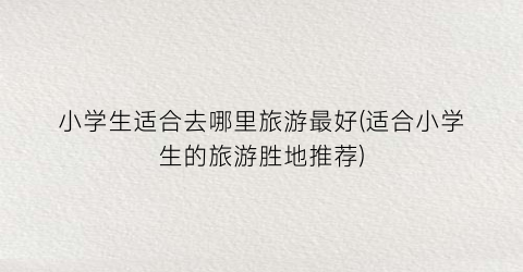 小学生适合去哪里旅游最好(适合小学生的旅游胜地推荐)