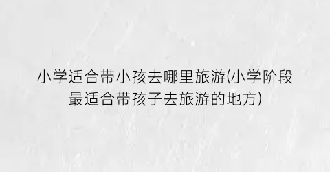 小学适合带小孩去哪里旅游(小学阶段最适合带孩子去旅游的地方)
