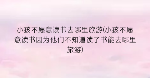 小孩不愿意读书去哪里旅游(小孩不愿意读书因为他们不知道读了书能去哪里旅游)