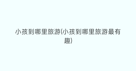 小孩到哪里旅游(小孩到哪里旅游最有趣)