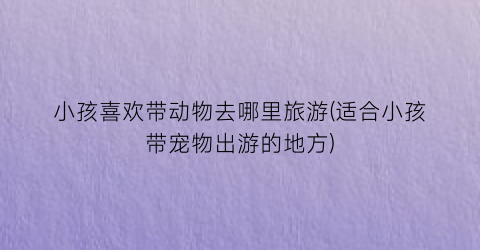 小孩喜欢带动物去哪里旅游(适合小孩带宠物出游的地方)