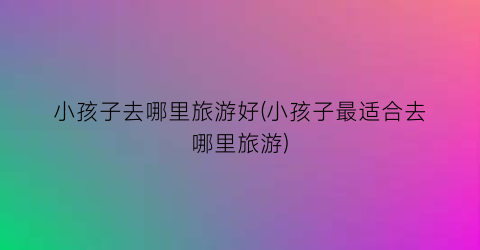 小孩子去哪里旅游好(小孩子最适合去哪里旅游)