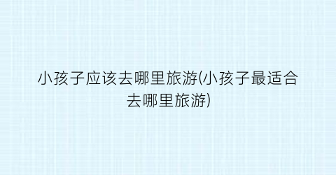 小孩子应该去哪里旅游(小孩子最适合去哪里旅游)