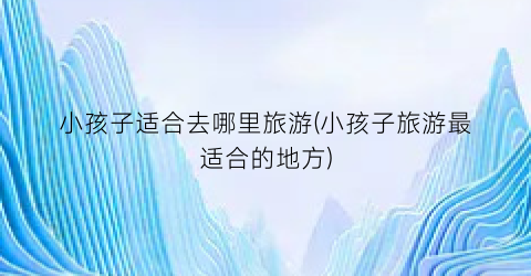 小孩子适合去哪里旅游(小孩子旅游最适合的地方)
