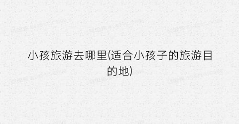 小孩旅游去哪里(适合小孩子的旅游目的地)