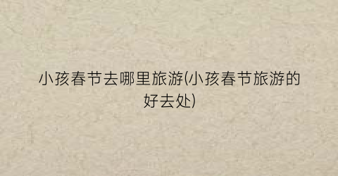 小孩春节去哪里旅游(小孩春节旅游的好去处)