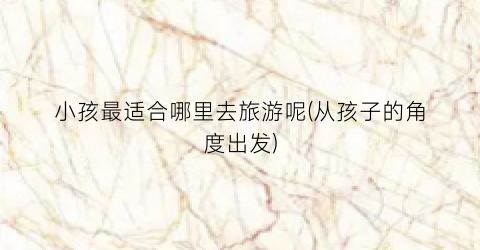 小孩最适合哪里去旅游呢(从孩子的角度出发)