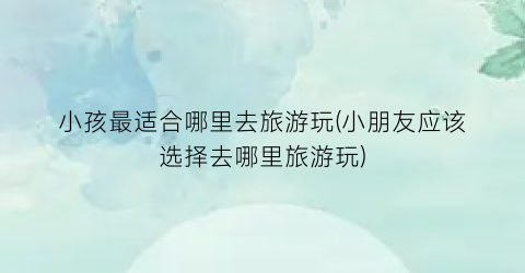 小孩最适合哪里去旅游玩(小朋友应该选择去哪里旅游玩)