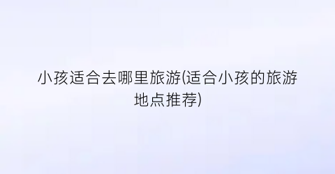 小孩适合去哪里旅游(适合小孩的旅游地点推荐)