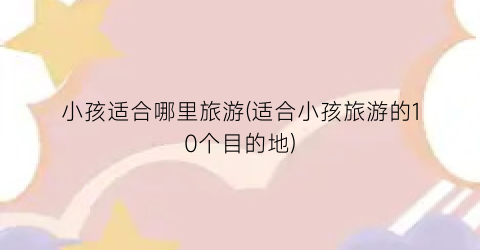 小孩适合哪里旅游(适合小孩旅游的10个目的地)