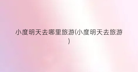 小度明天去哪里旅游(小度明天去旅游)