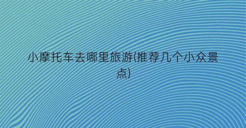 小摩托车去哪里旅游(推荐几个小众景点)